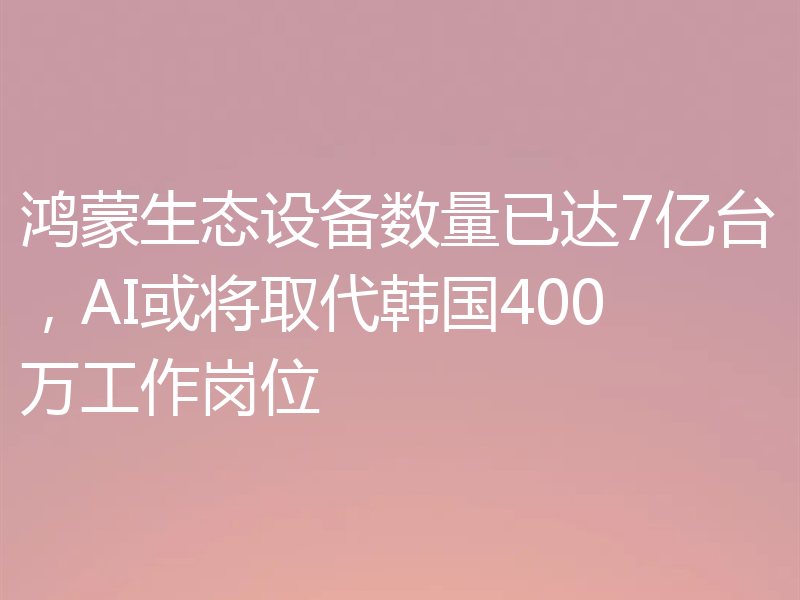 鸿蒙生态设备数量已达7亿台，AI或将取代韩国400万工作岗位