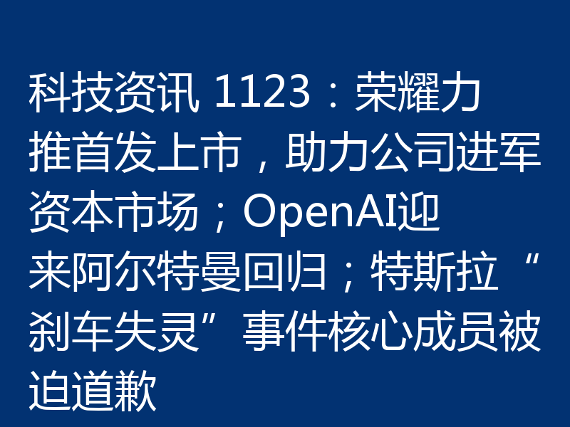 科技资讯 1123：荣耀力推首发上市，助力公司进军资本市场；OpenAI迎来阿尔特曼回归；特斯拉“刹车失灵”事件核心成员被迫道歉