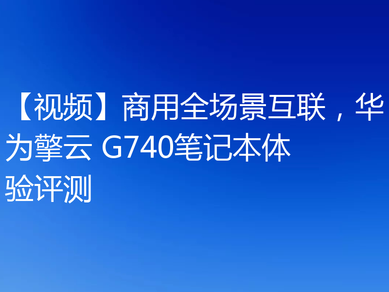 【视频】商用全场景互联，华为擎云 G740笔记本体验评测