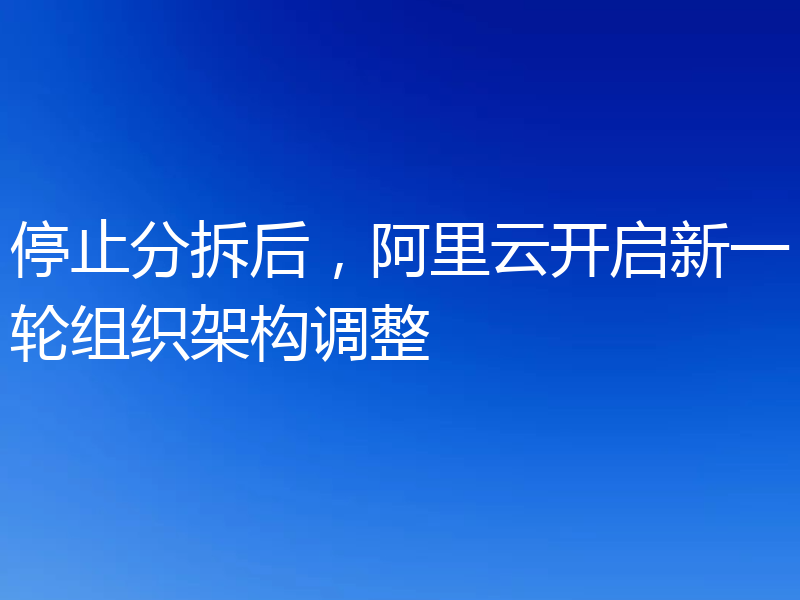停止分拆后，阿里云开启新一轮组织架构调整