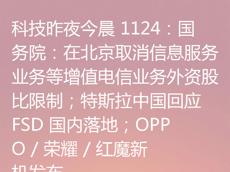科技昨夜今晨 1124：国务院：在北京取消信息服务业务等增值电信业务外资股比限制；特斯拉中国回应 FSD 国内落地；OPPO / 荣耀 / 红魔新机发布
