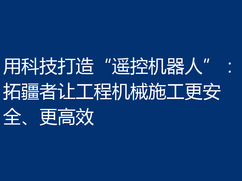 用科技打造“遥控机器人”：拓疆者让工程机械施工更安全、更高效