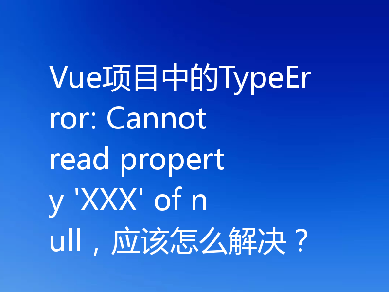Vue项目中的TypeError: Cannot read property 'XXX' of null，应该怎么解决？