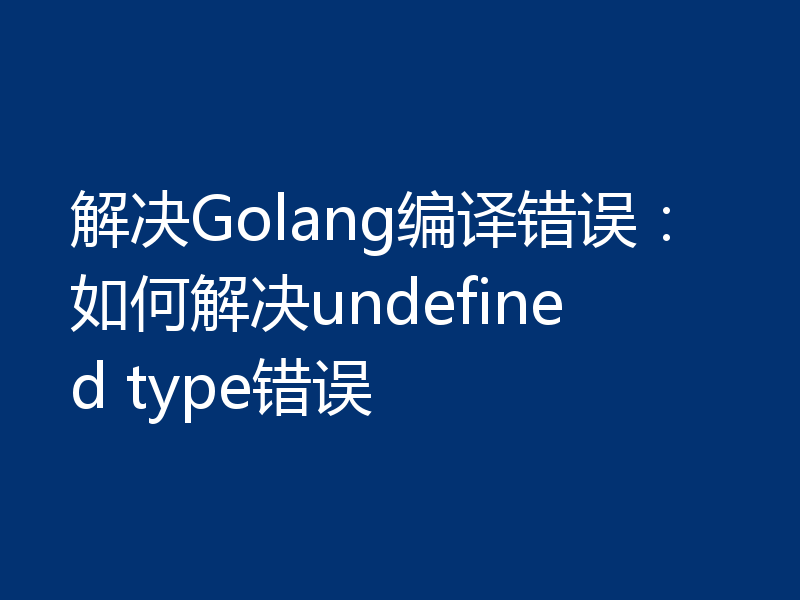 解决Golang编译错误：如何解决undefined type错误