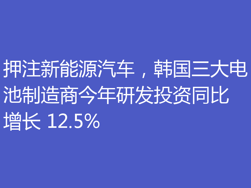 押注新能源汽车，韩国三大电池制造商今年研发投资同比增长 12.5%