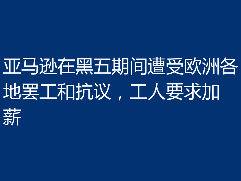 亚马逊在黑五期间遭受欧洲各地罢工和抗议，工人要求加薪