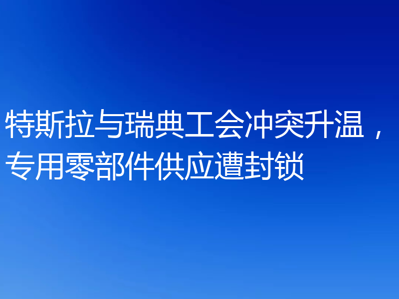 特斯拉与瑞典工会冲突升温，专用零部件供应遭封锁