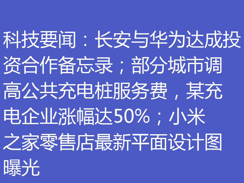科技要闻：长安与华为达成投资合作备忘录；部分城市调高公共充电桩服务费，某充电企业涨幅达50%；小米之家零售店最新平面设计图曝光