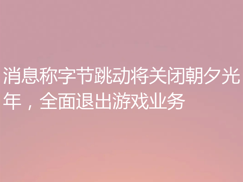 消息称字节跳动将关闭朝夕光年，全面退出游戏业务