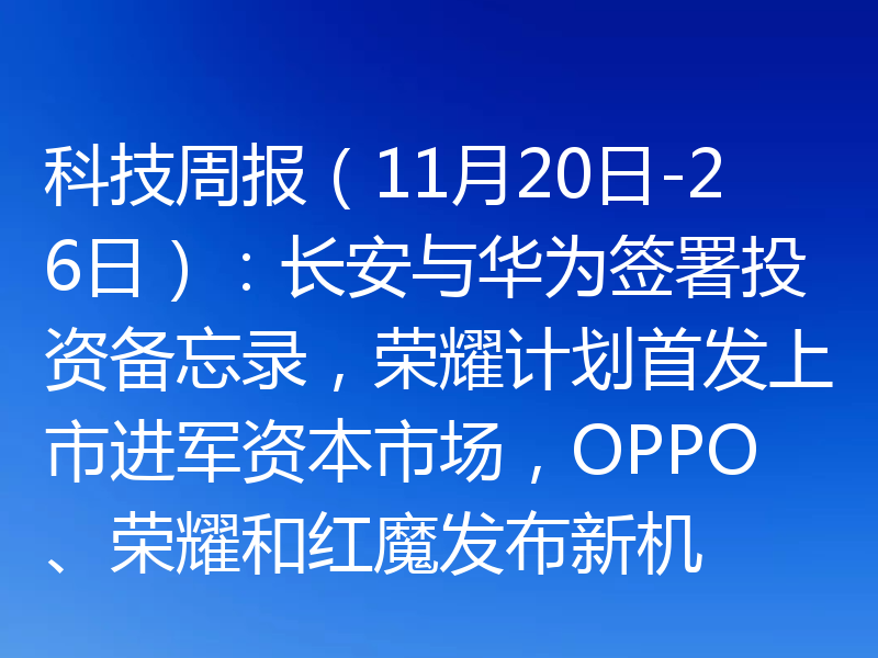 科技周报（11月20日-26日）：长安与华为签署投资备忘录，荣耀计划首发上市进军资本市场，OPPO、荣耀和红魔发布新机