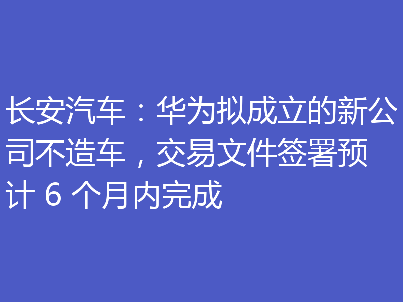 长安汽车：华为拟成立的新公司不造车，交易文件签署预计 6 个月内完成