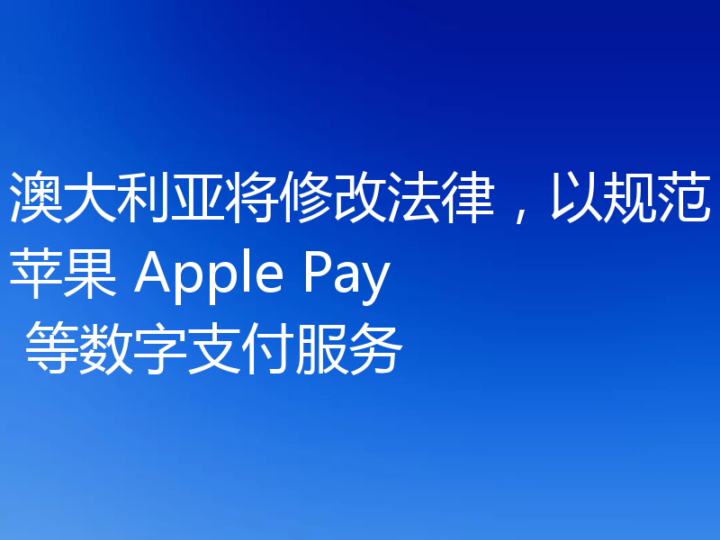 澳大利亚将修改法律，以规范苹果 Apple Pay 等数字支付服务