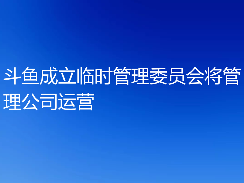 斗鱼成立临时管理委员会将管理公司运营