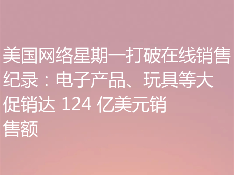 美国网络星期一打破在线销售纪录：电子产品、玩具等大促销达 124 亿美元销售额