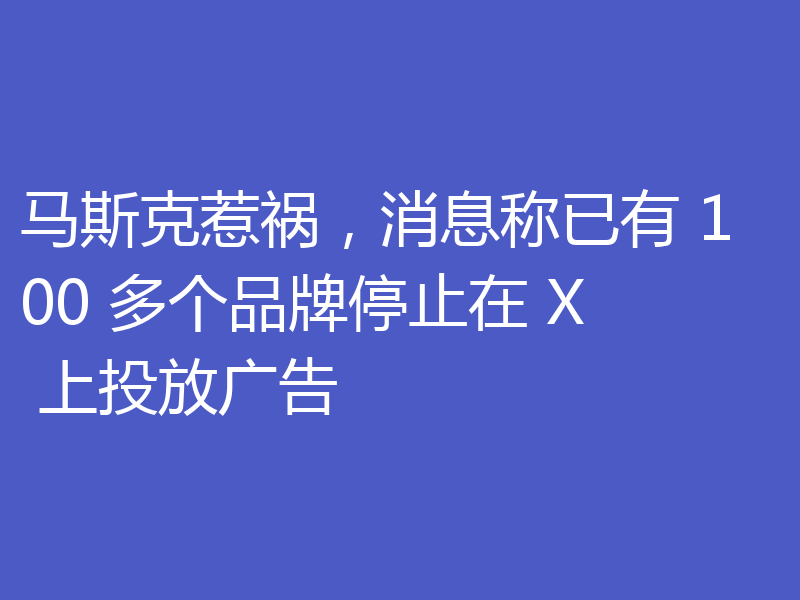 马斯克惹祸，消息称已有 100 多个品牌停止在 X 上投放广告