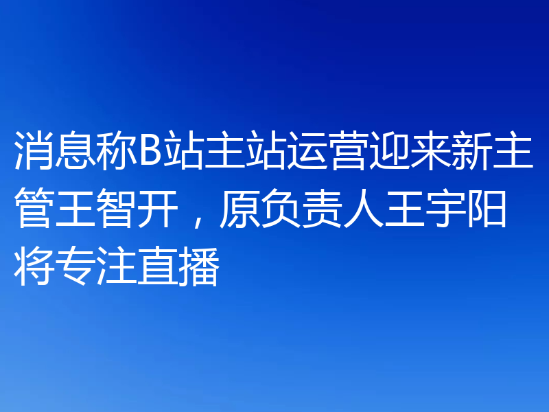 消息称B站主站运营迎来新主管王智开，原负责人王宇阳将专注直播