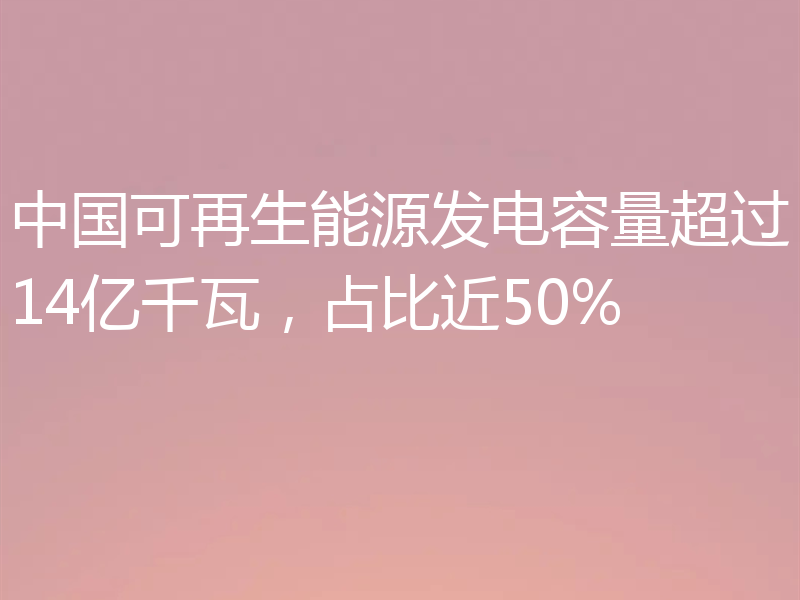 中国可再生能源发电容量超过14亿千瓦，占比近50%