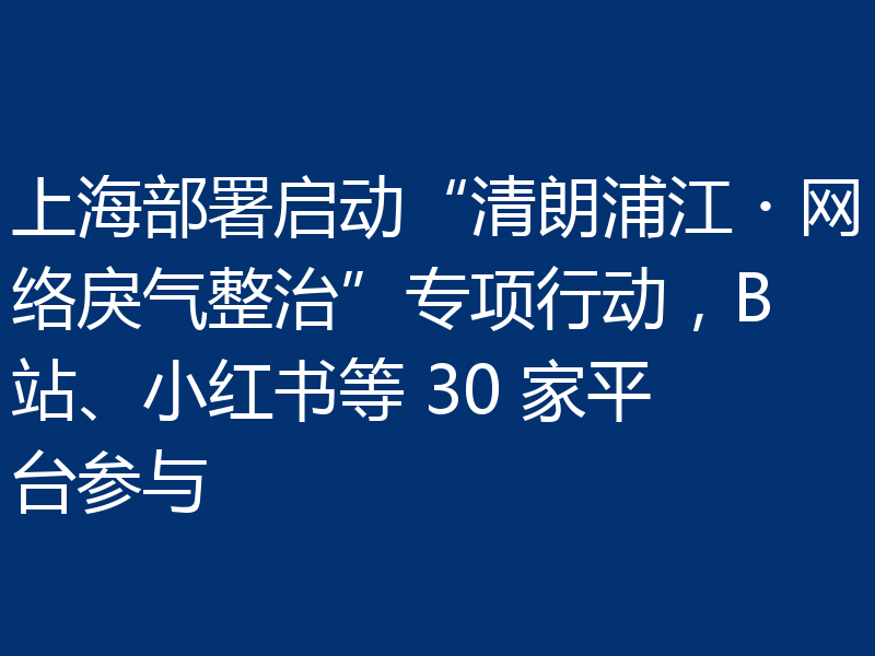 上海部署启动“清朗浦江・网络戾气整治”专项行动，B站、小红书等 30 家平台参与