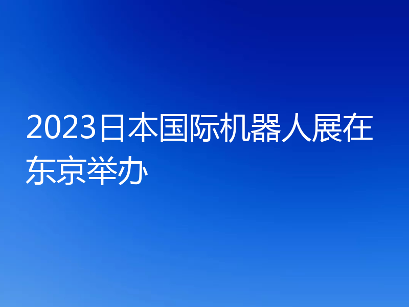 2023日本国际机器人展在东京举办