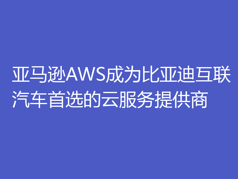 亚马逊AWS成为比亚迪互联汽车首选的云服务提供商
