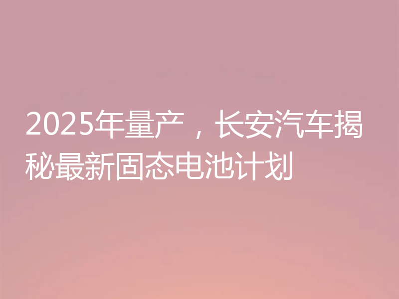 2025年量产，长安汽车揭秘最新固态电池计划