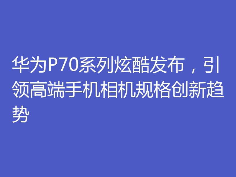 华为P70系列炫酷发布，引领高端手机相机规格创新趋势