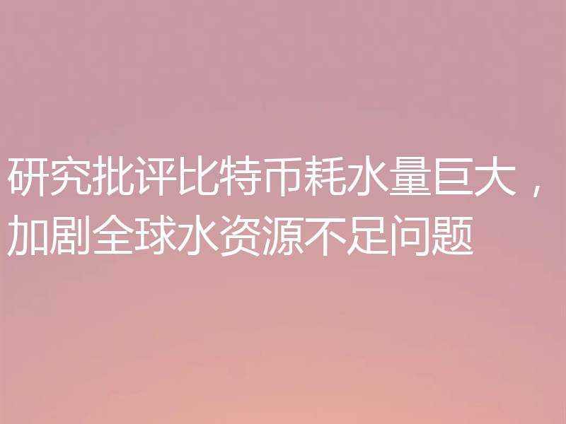 研究批评比特币耗水量巨大，加剧全球水资源不足问题