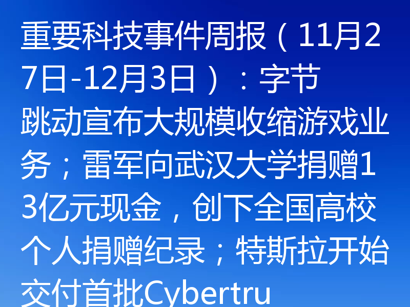 重要科技事件周报（11月27日-12月3日）：字节跳动宣布大规模收缩游戏业务；雷军向武汉大学捐赠13亿元现金，创下全国高校个人捐赠纪录；特斯拉开始交付首批Cybertruck纯电动皮卡