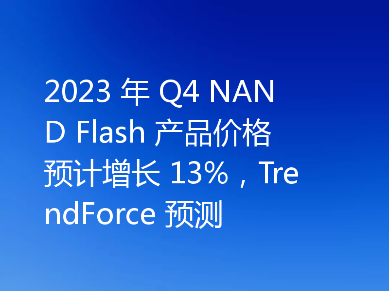 2023 年 Q4 NAND Flash 产品价格预计增长 13%，TrendForce 预测