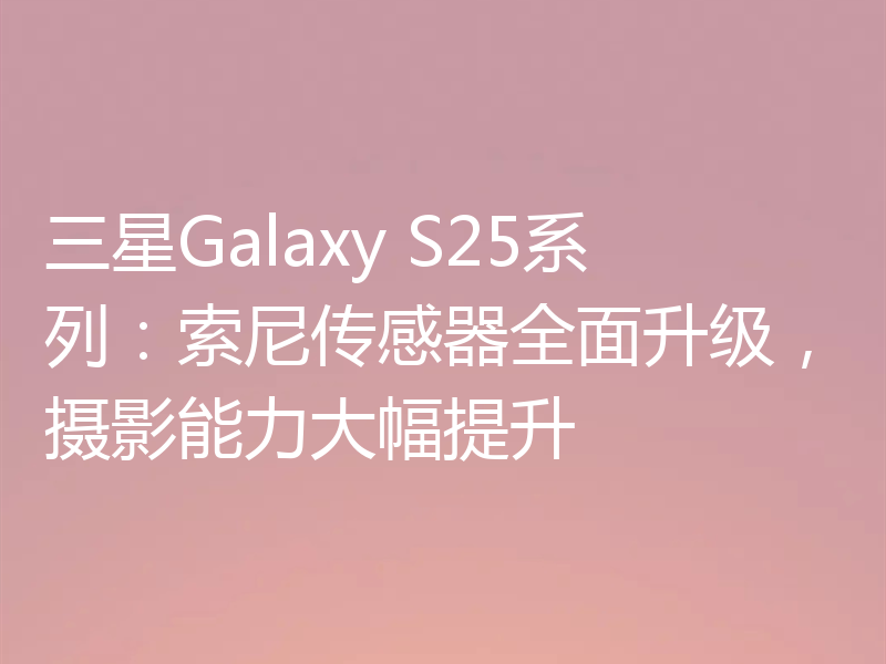 三星Galaxy S25系列：索尼传感器全面升级，摄影能力大幅提升