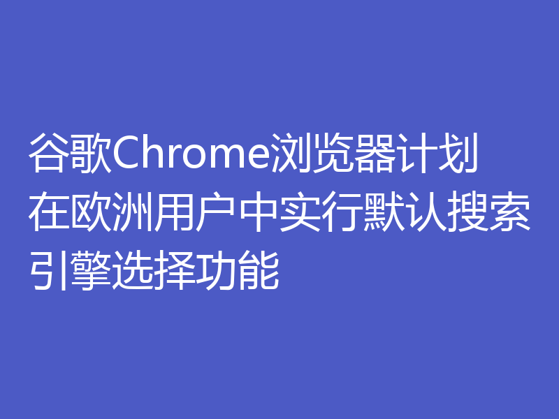谷歌Chrome浏览器计划在欧洲用户中实行默认搜索引擎选择功能