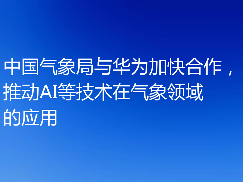 中国气象局与华为加快合作，推动AI等技术在气象领域的应用
