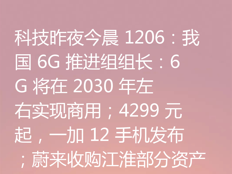 科技昨夜今晨 1206：我国 6G 推进组组长：6G 将在 2030 年左右实现商用；4299 元起，一加 12 手机发布；蔚来收购江淮部分资产