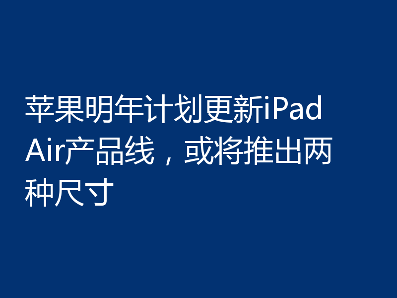 苹果明年计划更新iPad Air产品线，或将推出两种尺寸
