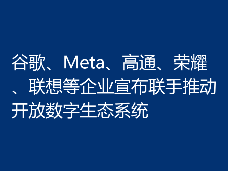 谷歌、Meta、高通、荣耀、联想等企业宣布联手推动开放数字生态系统