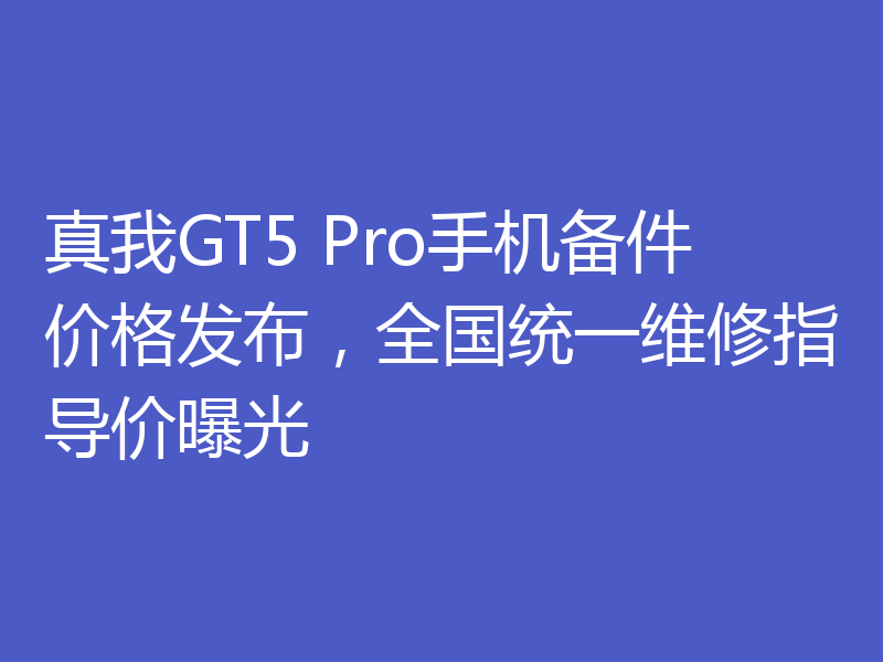 真我GT5 Pro手机备件价格发布，全国统一维修指导价曝光