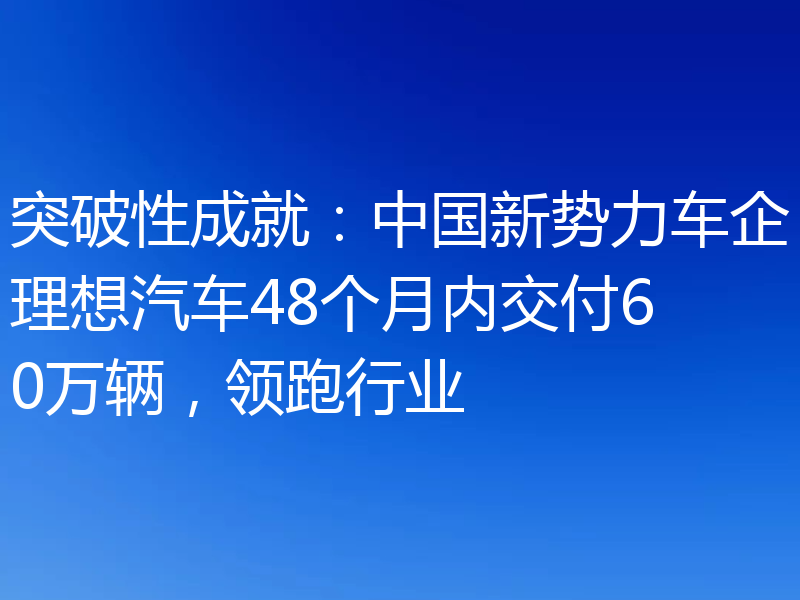 突破性成就：中国新势力车企理想汽车48个月内交付60万辆，领跑行业