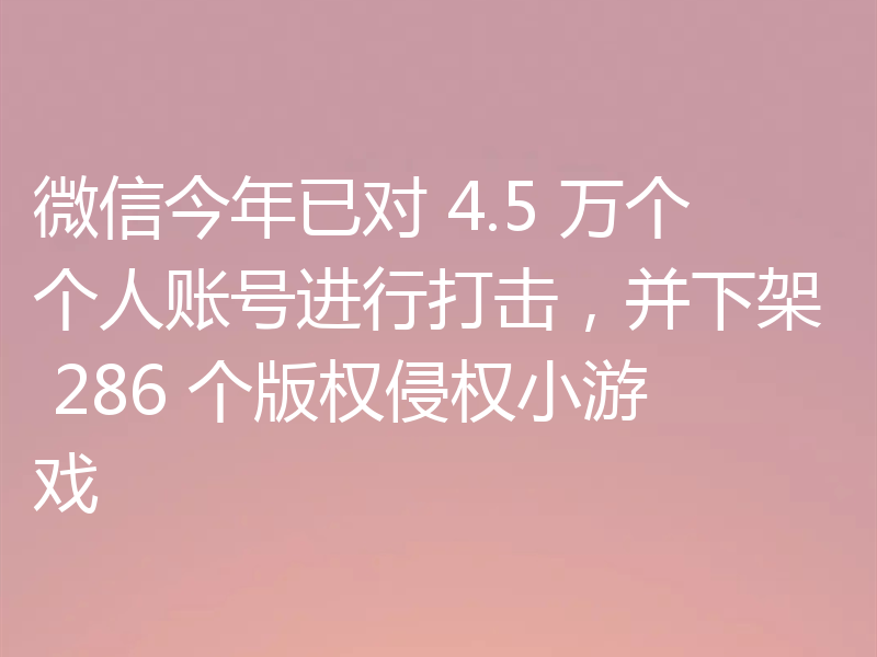 微信今年已对 4.5 万个个人账号进行打击，并下架 286 个版权侵权小游戏
