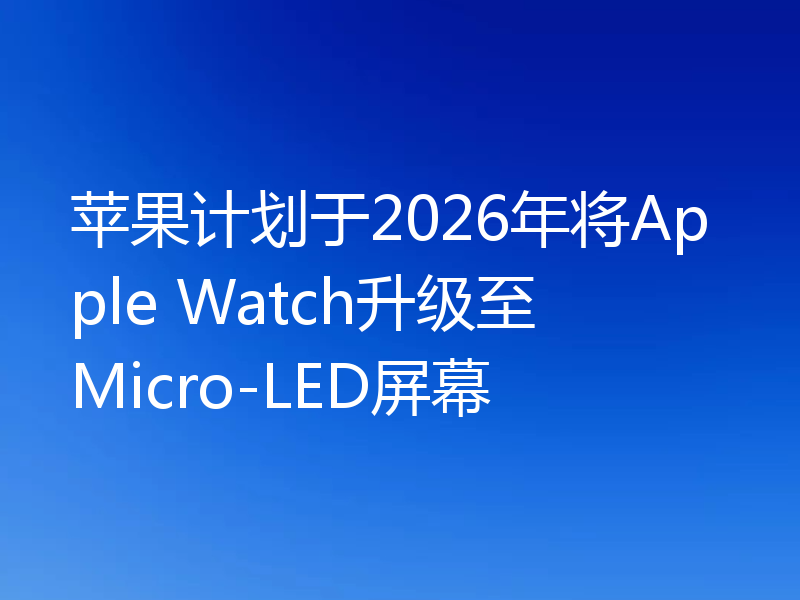 苹果计划于2026年将Apple Watch升级至Micro-LED屏幕
