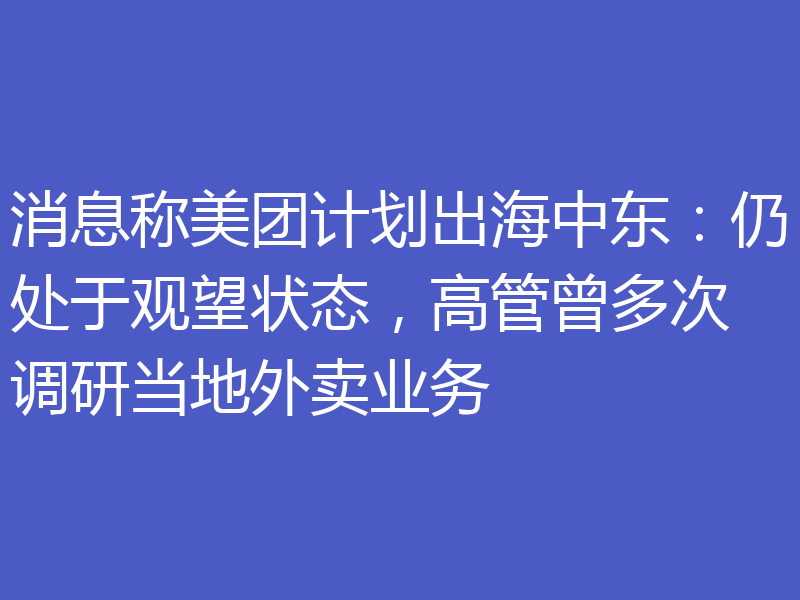 消息称美团计划出海中东：仍处于观望状态，高管曾多次调研当地外卖业务