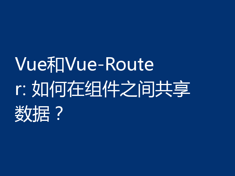 Vue和Vue-Router: 如何在组件之间共享数据？