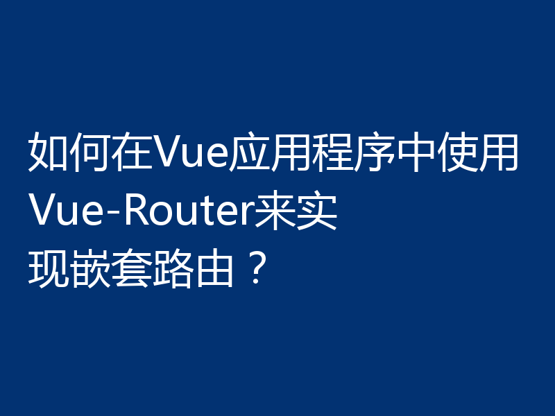 如何在Vue应用程序中使用Vue-Router来实现嵌套路由？