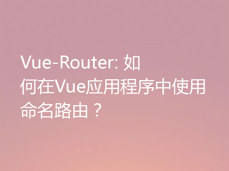 Vue-Router: 如何在Vue应用程序中使用命名路由？
