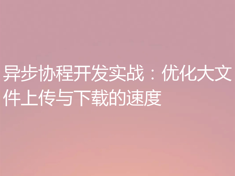 异步协程开发实战：优化大文件上传与下载的速度