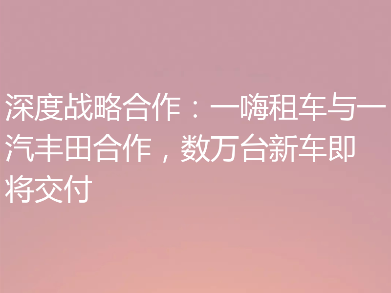深度战略合作：一嗨租车与一汽丰田合作，数万台新车即将交付