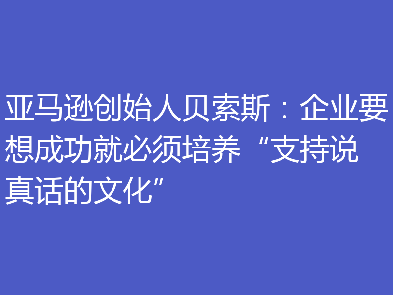 亚马逊创始人贝索斯：企业要想成功就必须培养“支持说真话的文化”