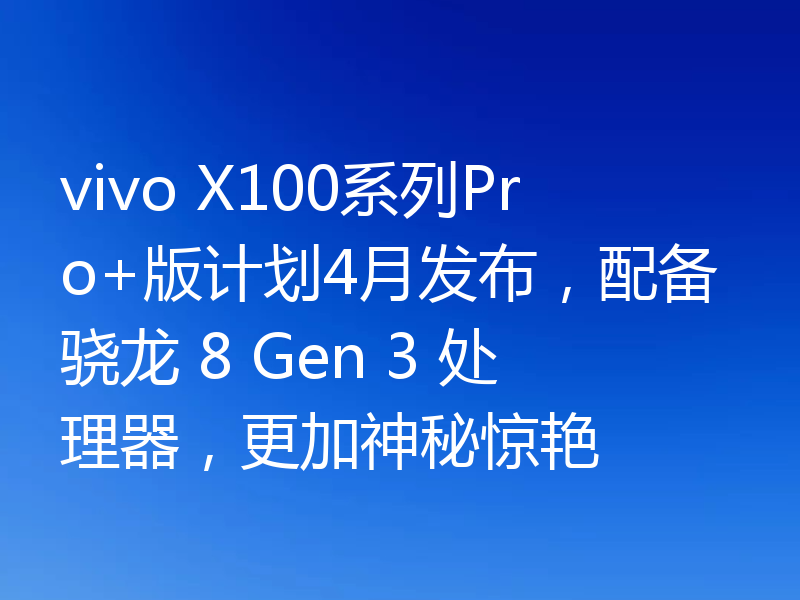 vivo X100系列Pro+版计划4月发布，配备骁龙 8 Gen 3 处理器，更加神秘惊艳