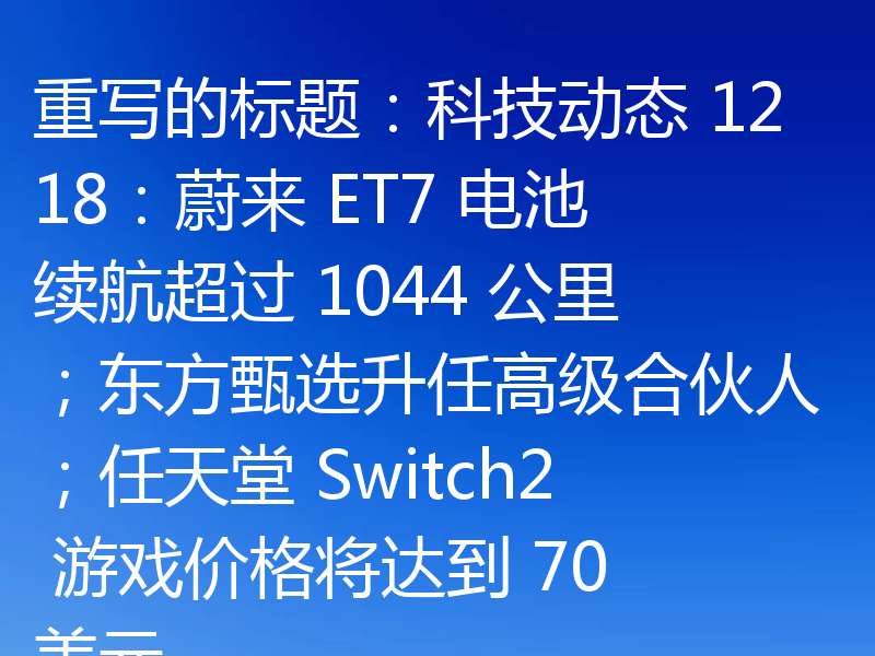 重写的标题：科技动态 1218：蔚来 ET7 电池续航超过 1044 公里；东方甄选升任高级合伙人；任天堂 Switch2 游戏价格将达到 70 美元