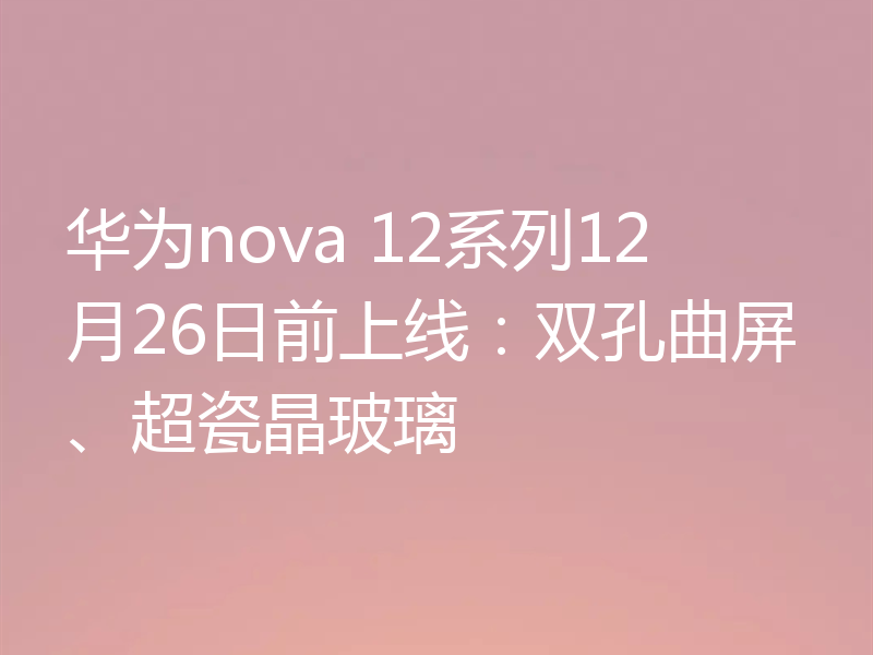华为nova 12系列12月26日前上线：双孔曲屏、超瓷晶玻璃