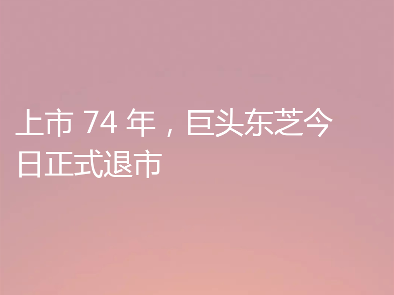 上市 74 年，巨头东芝今日正式退市